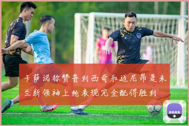 卡萨诺称赞普利西奇和迈尼昂是米兰新领袖上轮表现完全配得胜利