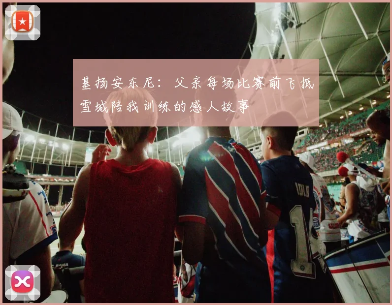 基扬安东尼：父亲每场比赛前飞抵雪城陪我训练的感人故事
