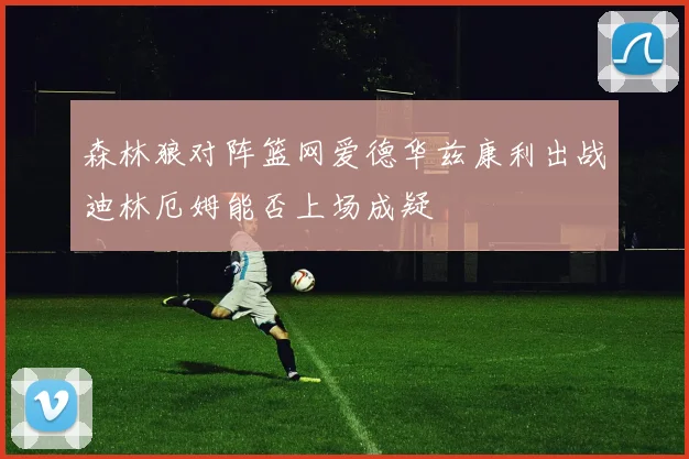 森林狼对阵篮网爱德华兹康利出战迪林厄姆能否上场成疑