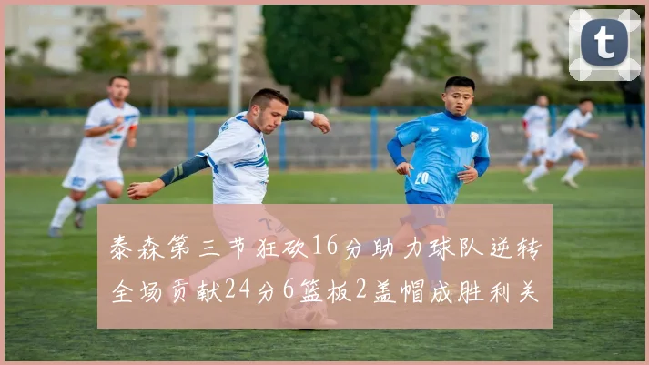 泰森第三节狂砍16分助力球队逆转全场贡献24分6篮板2盖帽成胜利关键