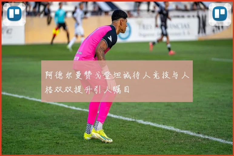 阿德尔曼赞戈登坦诚待人竞技与人格双双提升引人瞩目