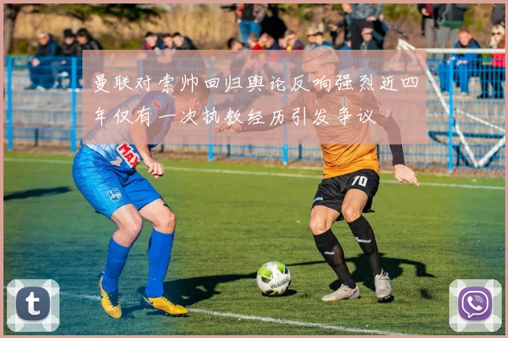 曼联对索帅回归舆论反响强烈近四年仅有一次执教经历引发争议