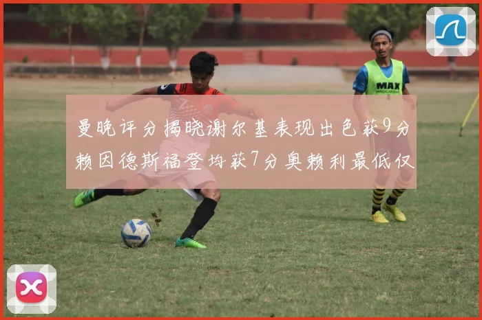 曼晚评分揭晓谢尔基表现出色获9分赖因德斯福登均获7分奥赖利最低仅5分