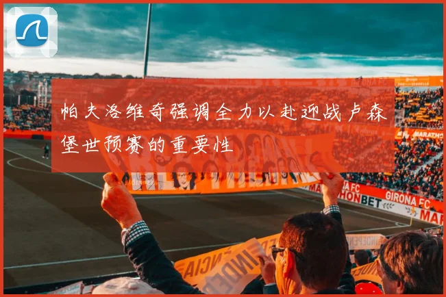帕夫洛维奇强调全力以赴迎战卢森堡世预赛的重要性