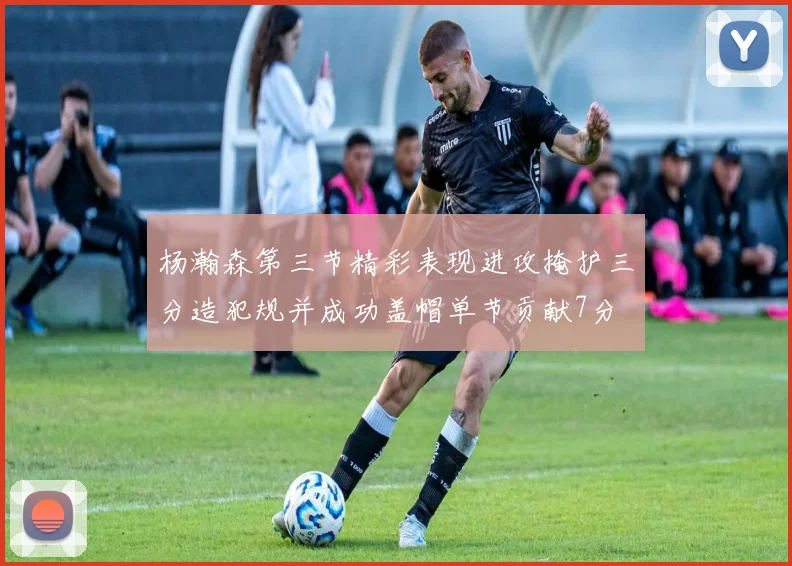 杨瀚森第三节精彩表现进攻掩护三分造犯规并成功盖帽单节贡献7分