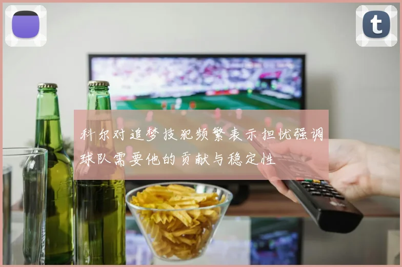 科尔对追梦技犯频繁表示担忧强调球队需要他的贡献与稳定性