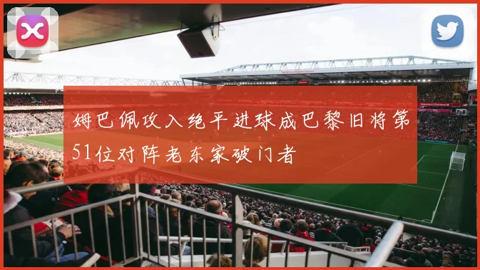 姆巴佩攻入绝平进球成巴黎旧将第51位对阵老东家破门者