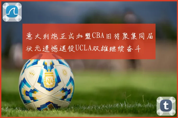 意大利炮正式加盟CBA旧将聚集同届状元遗憾退役UCLA双雄继续奋斗
