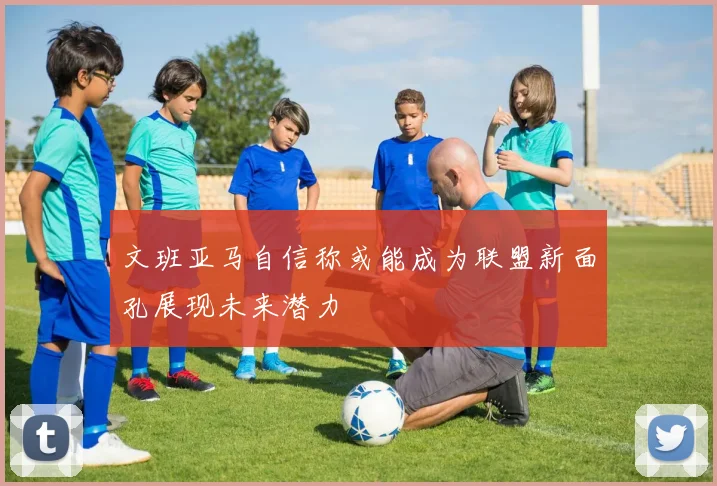 文班亚马自信称或能成为联盟新面孔展现未来潜力