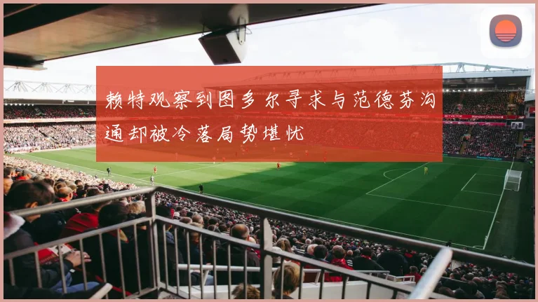 赖特观察到图多尔寻求与范德芬沟通却被冷落局势堪忧