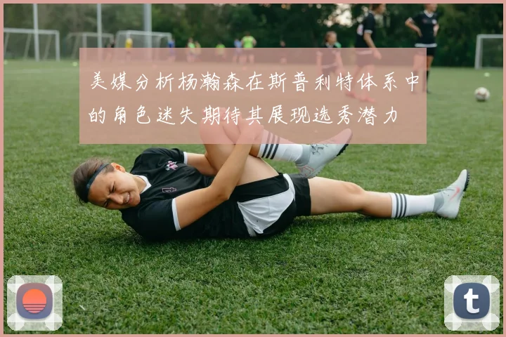 美媒分析杨瀚森在斯普利特体系中的角色迷失期待其展现选秀潜力
