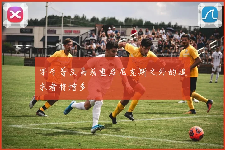 字母哥交易或重启尼克斯之外的追求者将增多