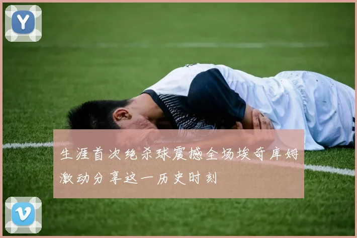 生涯首次绝杀球震撼全场埃奇库姆激动分享这一历史时刻