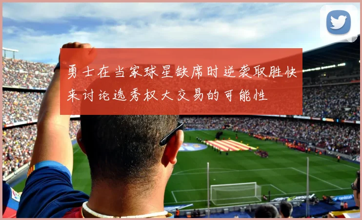勇士在当家球星缺席时逆袭取胜快来讨论选秀权大交易的可能性