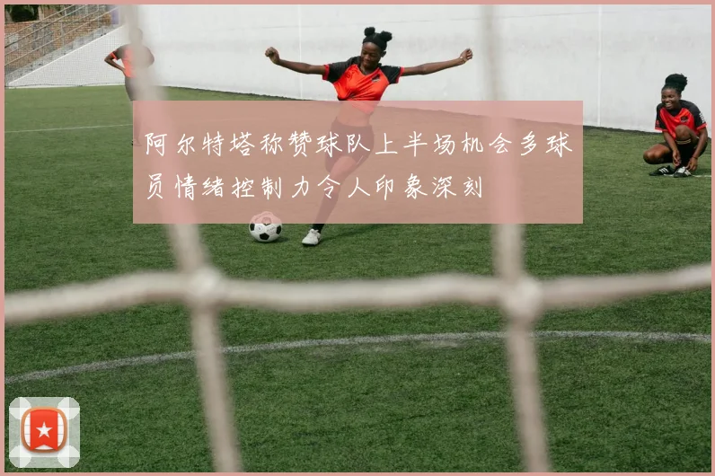 阿尔特塔称赞球队上半场机会多球员情绪控制力令人印象深刻