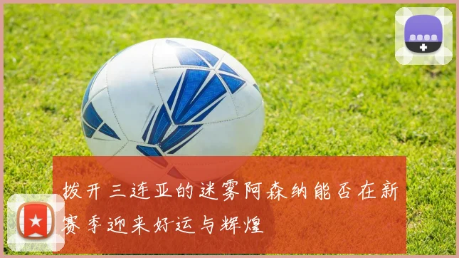 拨开三连亚的迷雾阿森纳能否在新赛季迎来好运与辉煌