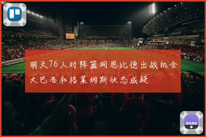 明天76人对阵篮网恩比德出战机会大巴洛和格莱姆斯状态成疑