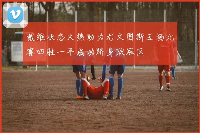 戴维状态火热助力尤文图斯五场比赛四胜一平成功跻身欧冠区