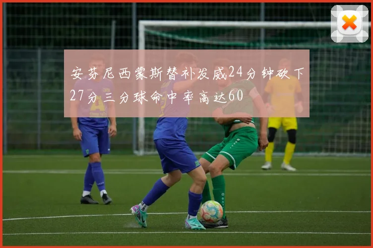 安芬尼西蒙斯替补发威24分钟砍下27分三分球命中率高达60