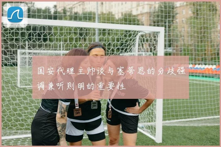 国安代理主帅谈与塞蒂恩的分歧强调兼听则明的重要性