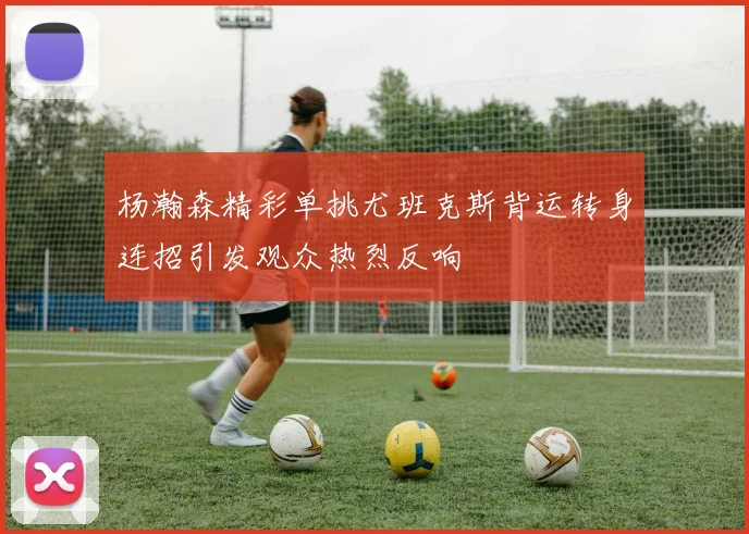 杨瀚森精彩单挑尤班克斯背运转身连招引发观众热烈反响