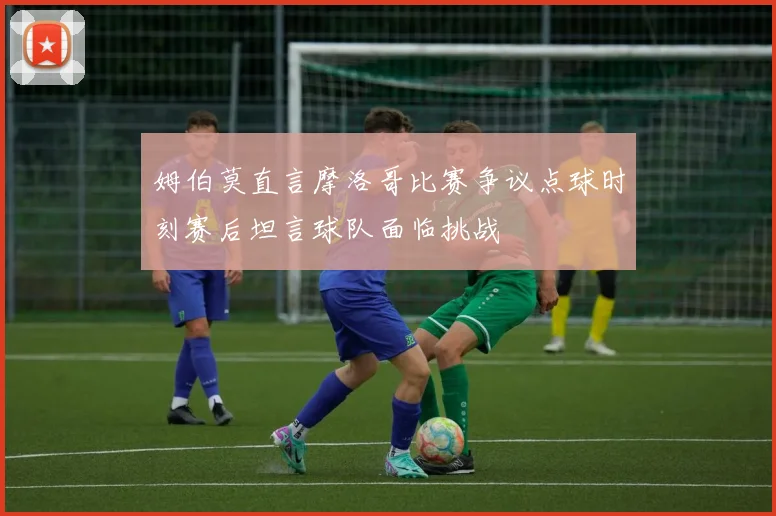 姆伯莫直言摩洛哥比赛争议点球时刻赛后坦言球队面临挑战