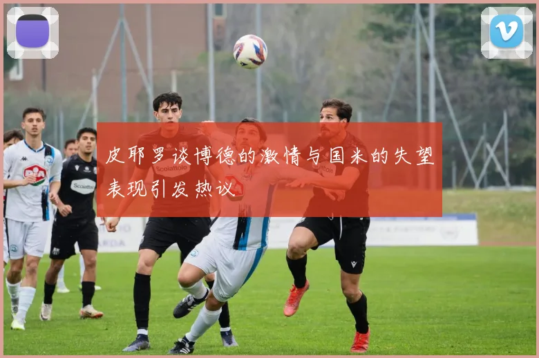 皮耶罗谈博德的激情与国米的失望表现引发热议