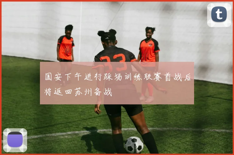 国安下午进行踩场训练联赛首战后将返回苏州备战