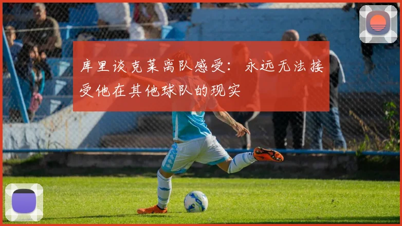 库里谈克莱离队感受：永远无法接受他在其他球队的现实
