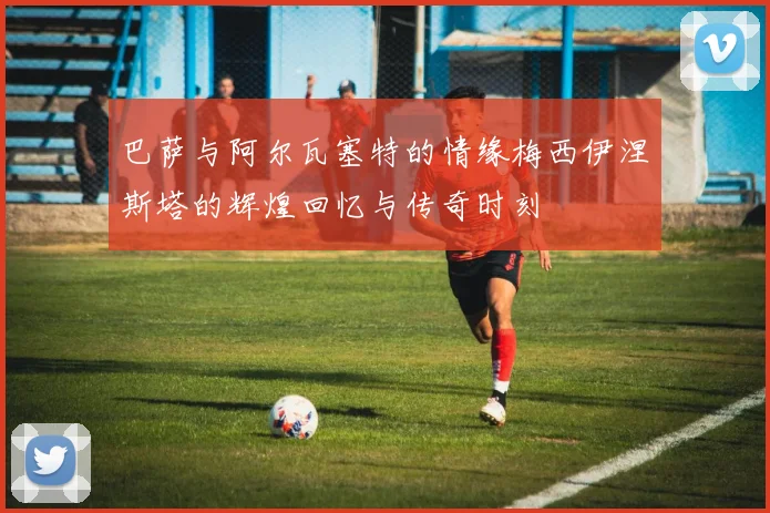巴萨与阿尔瓦塞特的情缘梅西伊涅斯塔的辉煌回忆与传奇时刻