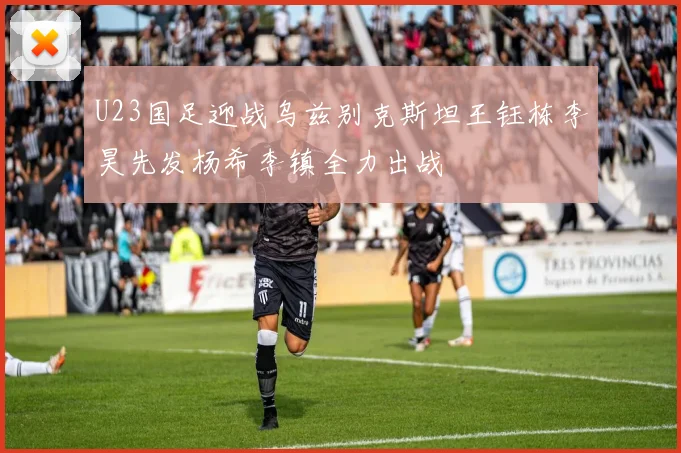 U23国足迎战乌兹别克斯坦王钰栋李昊先发杨希李镇全力出战