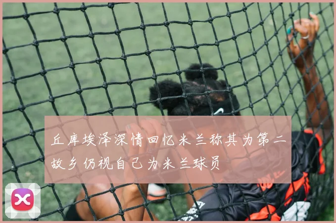 丘库埃泽深情回忆米兰称其为第二故乡仍视自己为米兰球员