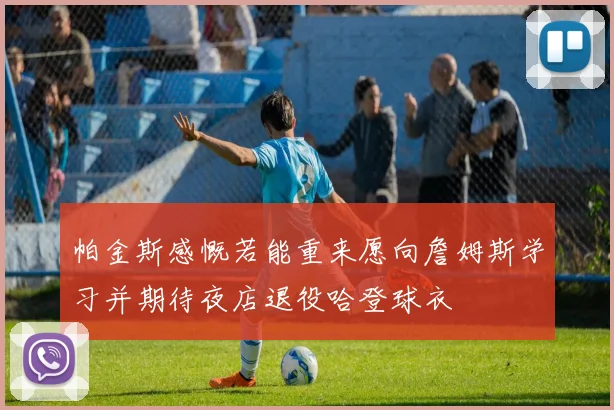 帕金斯感慨若能重来愿向詹姆斯学习并期待夜店退役哈登球衣