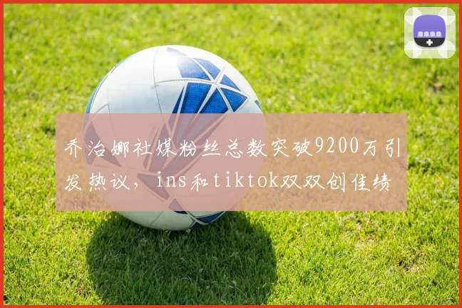 乔治娜社媒粉丝总数突破9200万引发热议，ins和tiktok双双创佳绩