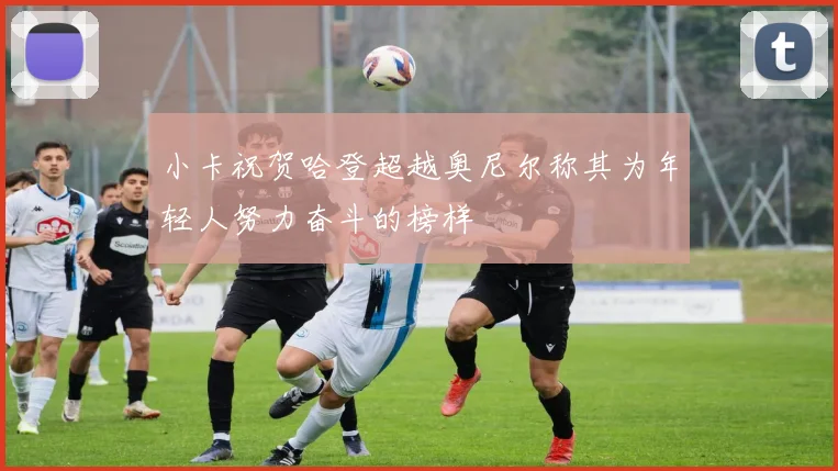 小卡祝贺哈登超越奥尼尔称其为年轻人努力奋斗的榜样