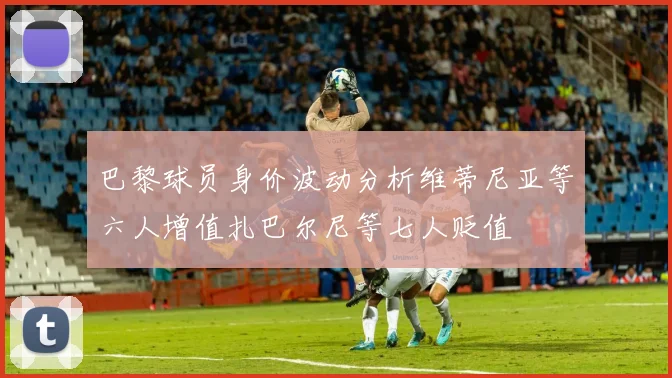 巴黎球员身价波动分析维蒂尼亚等六人增值扎巴尔尼等七人贬值