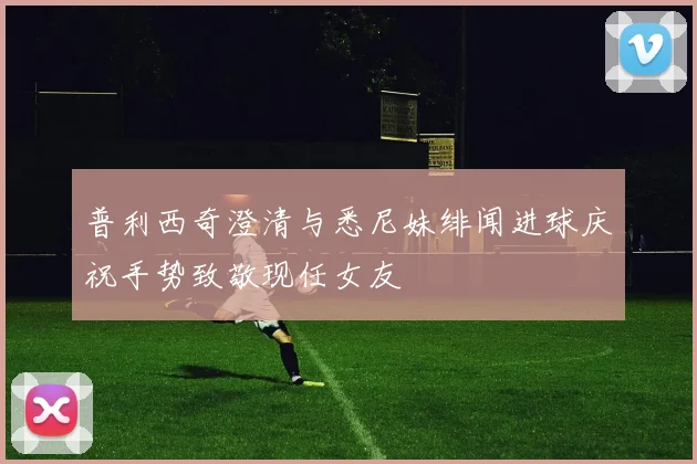 普利西奇澄清与悉尼妹绯闻进球庆祝手势致敬现任女友