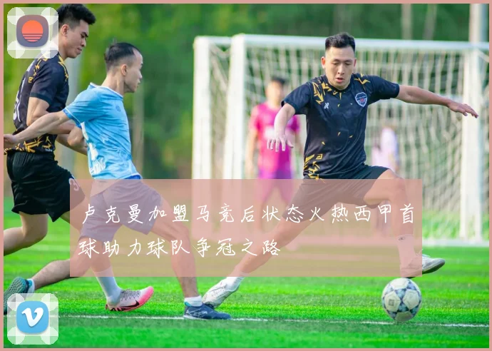 卢克曼加盟马竞后状态火热西甲首球助力球队争冠之路